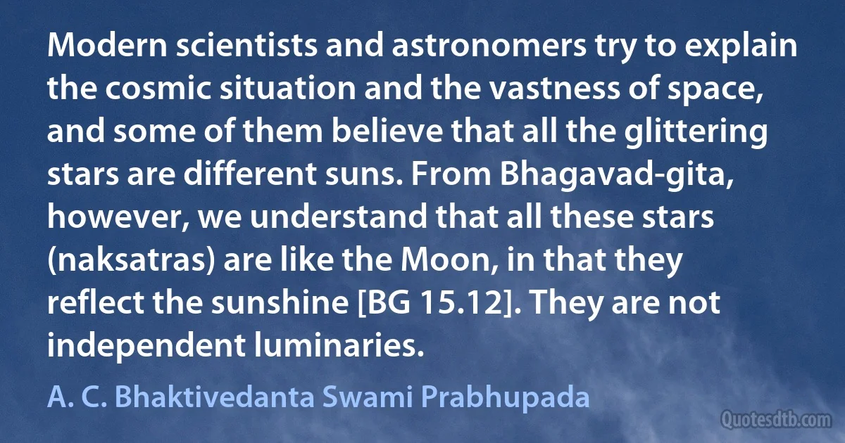 Modern scientists and astronomers try to explain the cosmic situation and the vastness of space, and some of them believe that all the glittering stars are different suns. From Bhagavad-gita, however, we understand that all these stars (naksatras) are like the Moon, in that they reflect the sunshine [BG 15.12]. They are not independent luminaries. (A. C. Bhaktivedanta Swami Prabhupada)