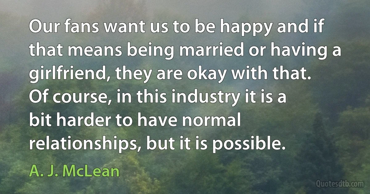 Our fans want us to be happy and if that means being married or having a girlfriend, they are okay with that. Of course, in this industry it is a bit harder to have normal relationships, but it is possible. (A. J. McLean)