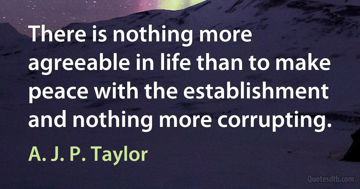 There is nothing more agreeable in life than to make peace with the establishment and nothing more corrupting. (A. J. P. Taylor)