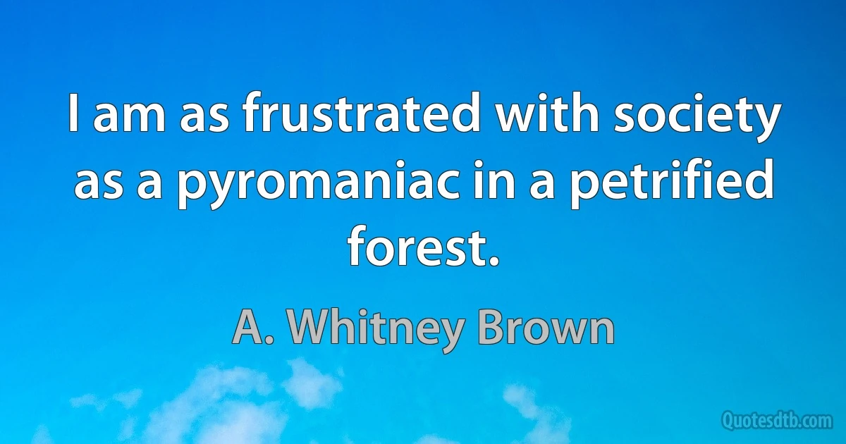 I am as frustrated with society as a pyromaniac in a petrified forest. (A. Whitney Brown)