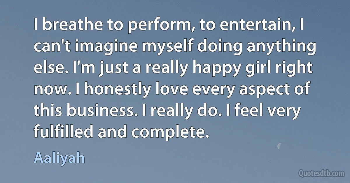 I breathe to perform, to entertain, I can't imagine myself doing anything else. I'm just a really happy girl right now. I honestly love every aspect of this business. I really do. I feel very fulfilled and complete. (Aaliyah)