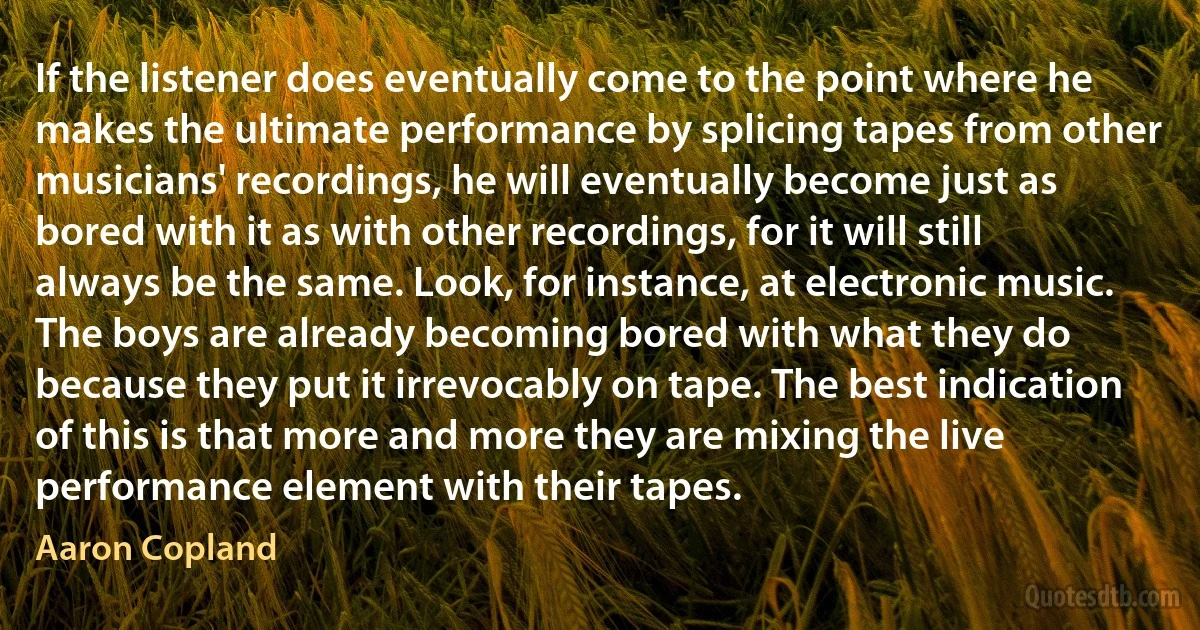 If the listener does eventually come to the point where he makes the ultimate performance by splicing tapes from other musicians' recordings, he will eventually become just as bored with it as with other recordings, for it will still always be the same. Look, for instance, at electronic music. The boys are already becoming bored with what they do because they put it irrevocably on tape. The best indication of this is that more and more they are mixing the live performance element with their tapes. (Aaron Copland)