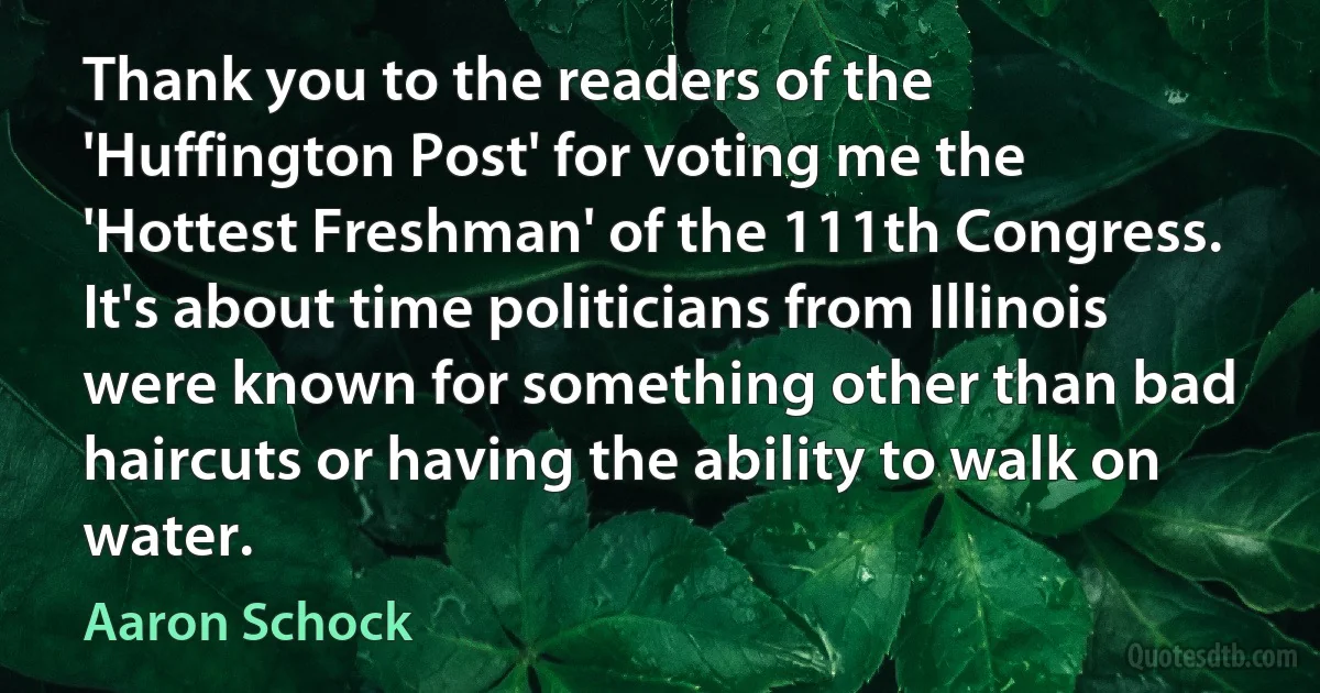 Thank you to the readers of the 'Huffington Post' for voting me the 'Hottest Freshman' of the 111th Congress. It's about time politicians from Illinois were known for something other than bad haircuts or having the ability to walk on water. (Aaron Schock)