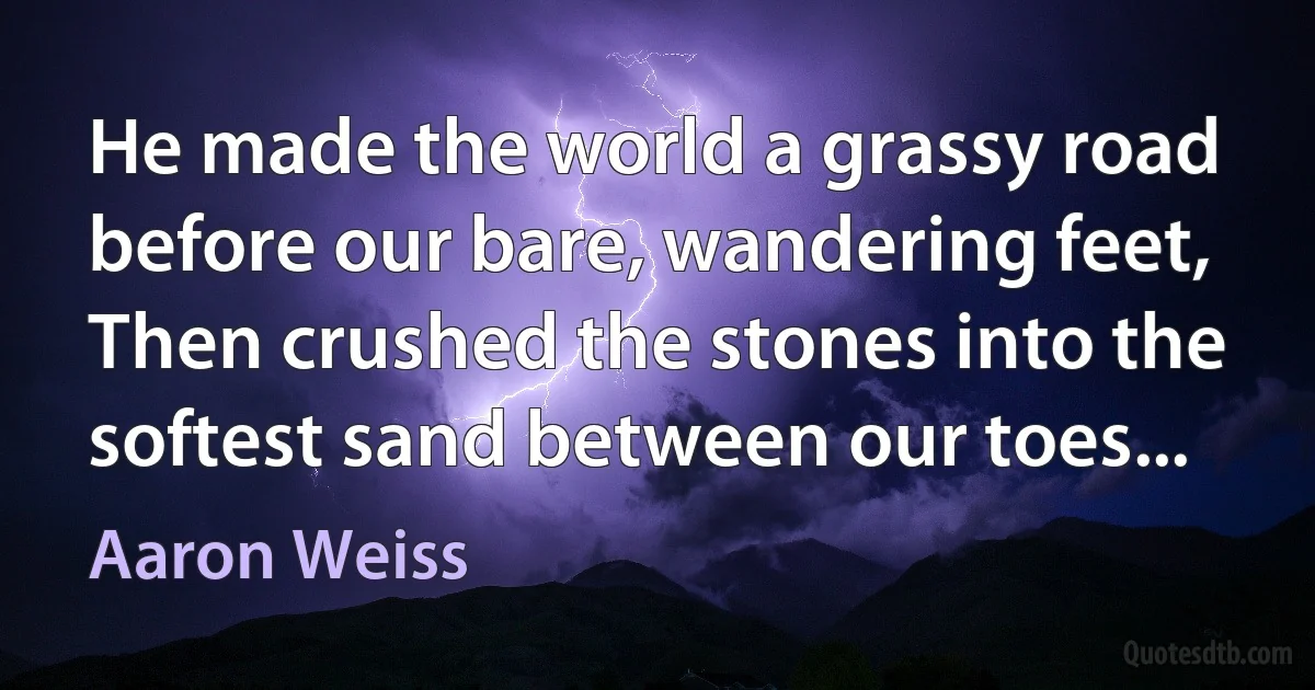 He made the world a grassy road before our bare, wandering feet,
Then crushed the stones into the softest sand between our toes... (Aaron Weiss)