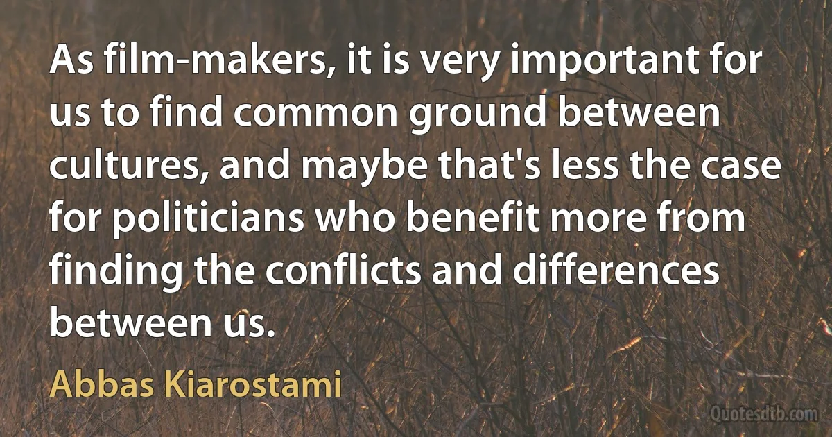 As film-makers, it is very important for us to find common ground between cultures, and maybe that's less the case for politicians who benefit more from finding the conflicts and differences between us. (Abbas Kiarostami)