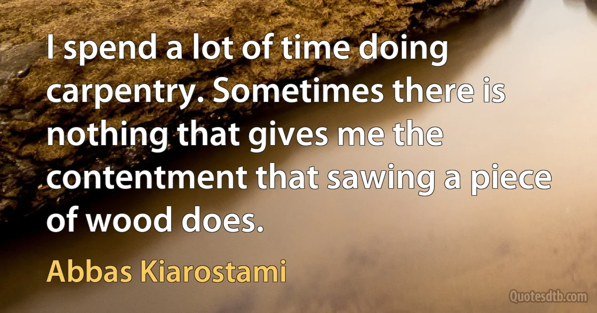 I spend a lot of time doing carpentry. Sometimes there is nothing that gives me the contentment that sawing a piece of wood does. (Abbas Kiarostami)