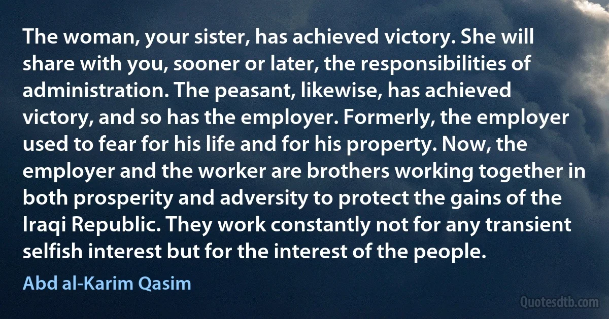 The woman, your sister, has achieved victory. She will share with you, sooner or later, the responsibilities of administration. The peasant, likewise, has achieved victory, and so has the employer. Formerly, the employer used to fear for his life and for his property. Now, the employer and the worker are brothers working together in both prosperity and adversity to protect the gains of the Iraqi Republic. They work constantly not for any transient selfish interest but for the interest of the people. (Abd al-Karim Qasim)