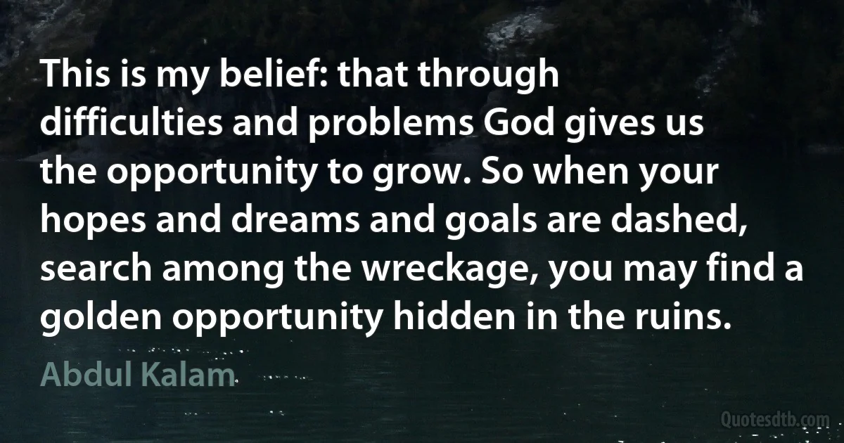 This is my belief: that through difficulties and problems God gives us the opportunity to grow. So when your hopes and dreams and goals are dashed, search among the wreckage, you may find a golden opportunity hidden in the ruins. (Abdul Kalam)