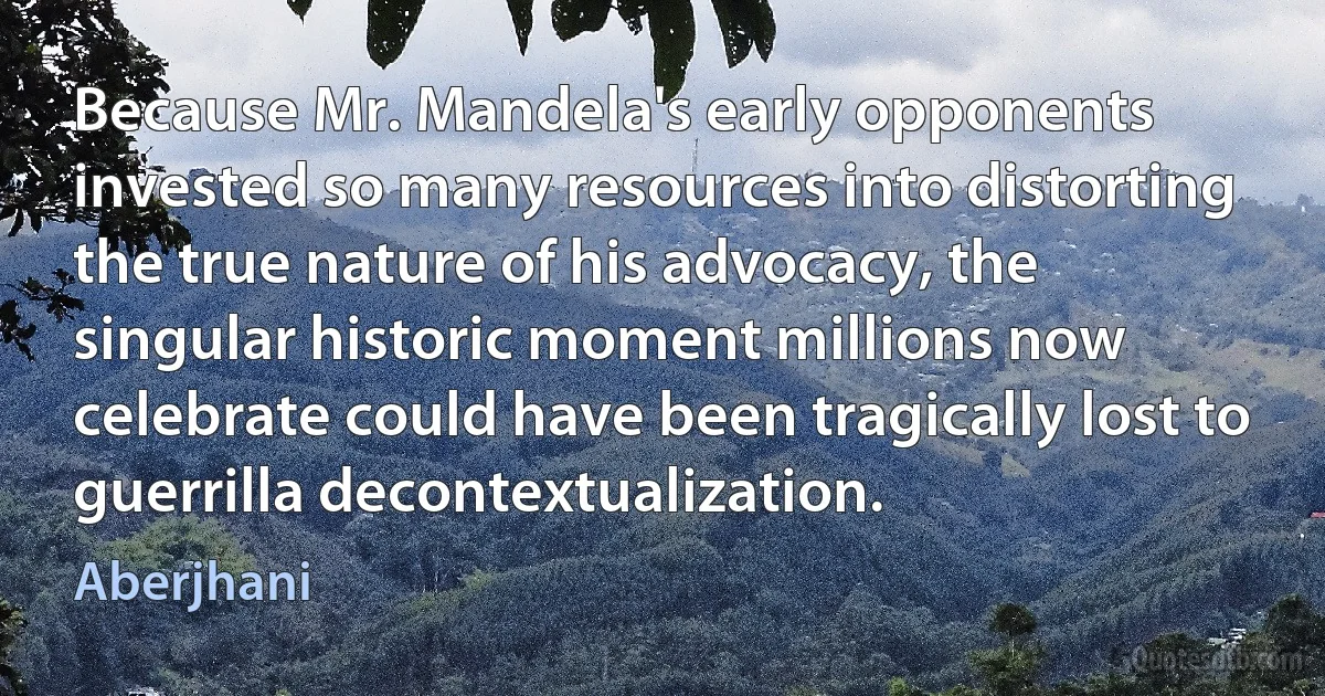 Because Mr. Mandela's early opponents invested so many resources into distorting the true nature of his advocacy, the singular historic moment millions now celebrate could have been tragically lost to guerrilla decontextualization. (Aberjhani)