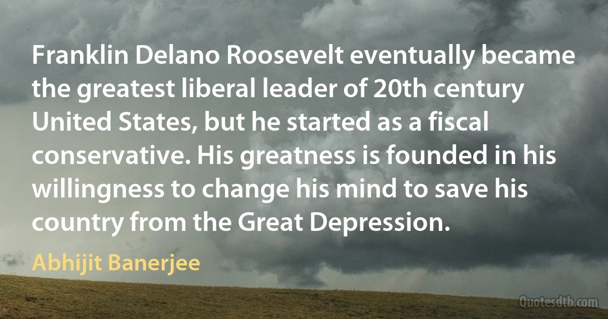 Franklin Delano Roosevelt eventually became the greatest liberal leader of 20th century United States, but he started as a fiscal conservative. His greatness is founded in his willingness to change his mind to save his country from the Great Depression. (Abhijit Banerjee)