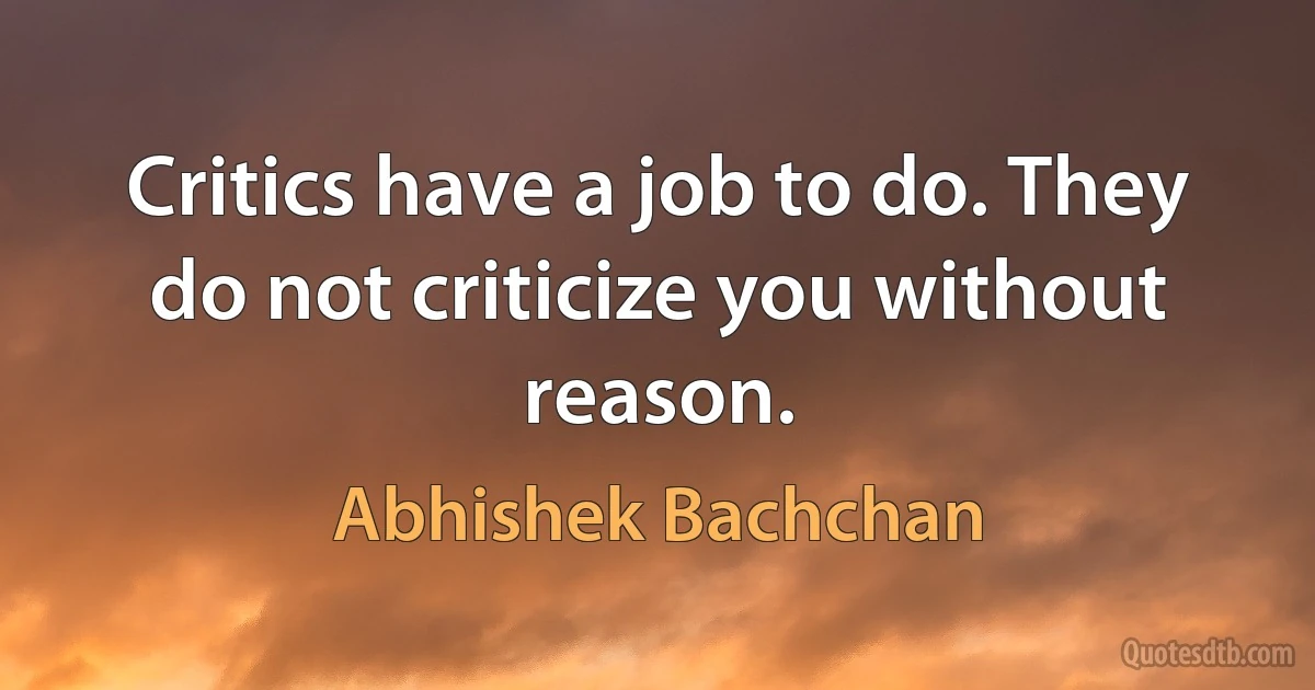 Critics have a job to do. They do not criticize you without reason. (Abhishek Bachchan)