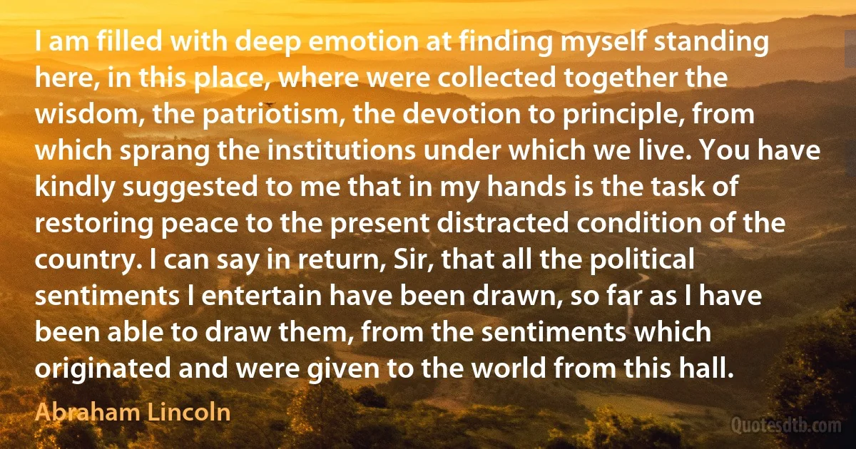 I am filled with deep emotion at finding myself standing here, in this place, where were collected together the wisdom, the patriotism, the devotion to principle, from which sprang the institutions under which we live. You have kindly suggested to me that in my hands is the task of restoring peace to the present distracted condition of the country. I can say in return, Sir, that all the political sentiments I entertain have been drawn, so far as I have been able to draw them, from the sentiments which originated and were given to the world from this hall. (Abraham Lincoln)