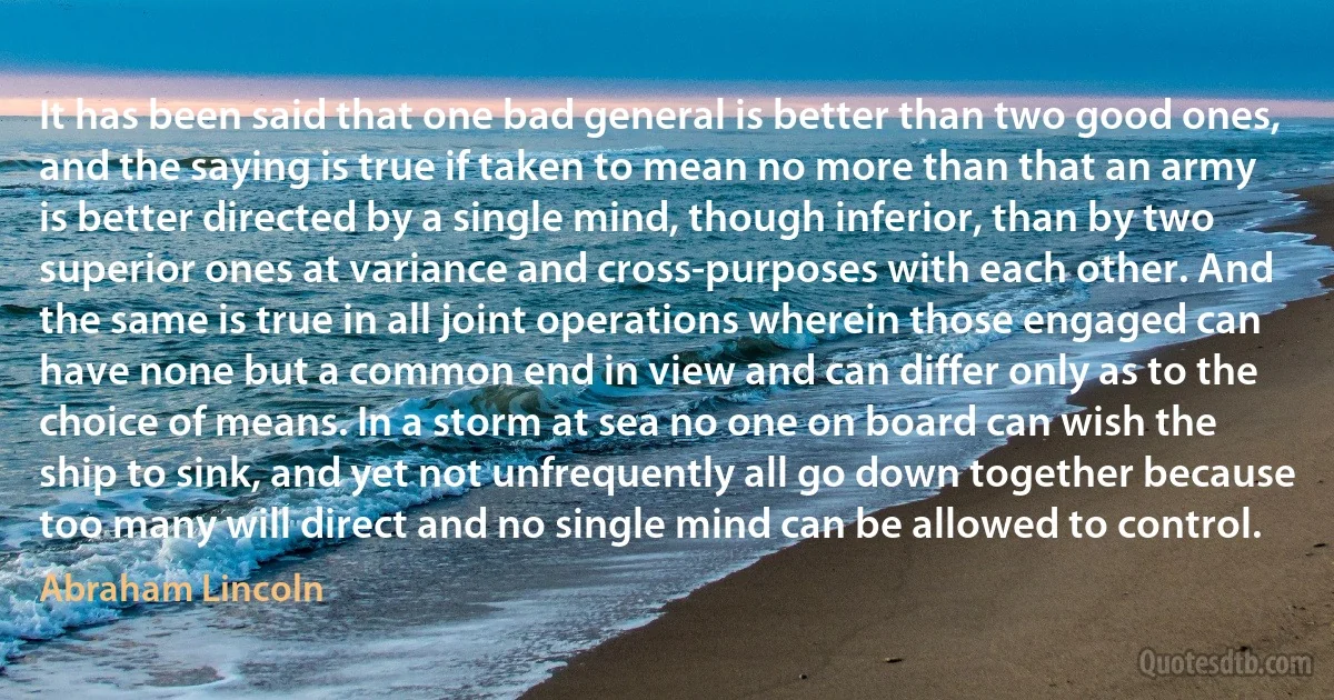 It has been said that one bad general is better than two good ones, and the saying is true if taken to mean no more than that an army is better directed by a single mind, though inferior, than by two superior ones at variance and cross-purposes with each other. And the same is true in all joint operations wherein those engaged can have none but a common end in view and can differ only as to the choice of means. In a storm at sea no one on board can wish the ship to sink, and yet not unfrequently all go down together because too many will direct and no single mind can be allowed to control. (Abraham Lincoln)