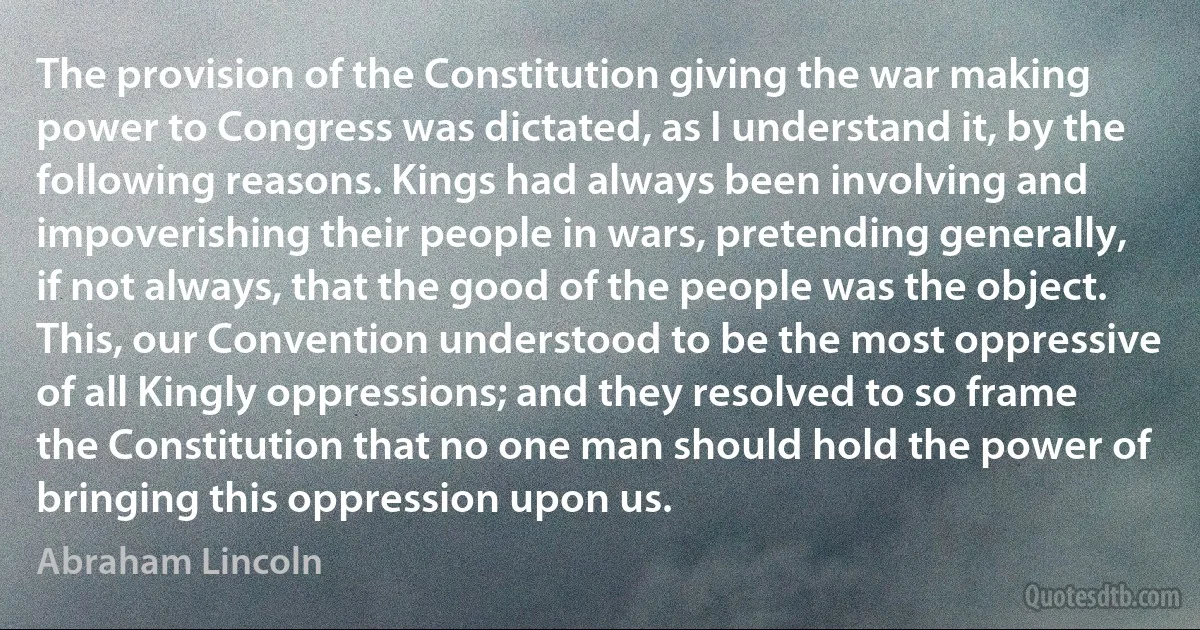 The provision of the Constitution giving the war making power to Congress was dictated, as I understand it, by the following reasons. Kings had always been involving and impoverishing their people in wars, pretending generally, if not always, that the good of the people was the object. This, our Convention understood to be the most oppressive of all Kingly oppressions; and they resolved to so frame the Constitution that no one man should hold the power of bringing this oppression upon us. (Abraham Lincoln)