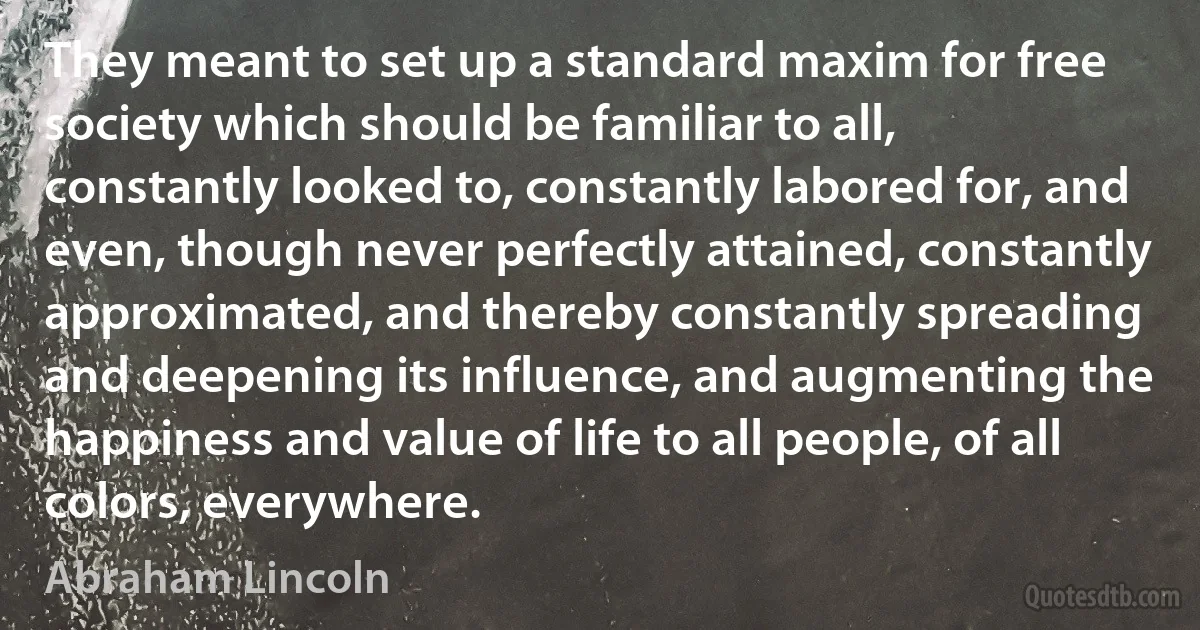 They meant to set up a standard maxim for free society which should be familiar to all, constantly looked to, constantly labored for, and even, though never perfectly attained, constantly approximated, and thereby constantly spreading and deepening its influence, and augmenting the happiness and value of life to all people, of all colors, everywhere. (Abraham Lincoln)