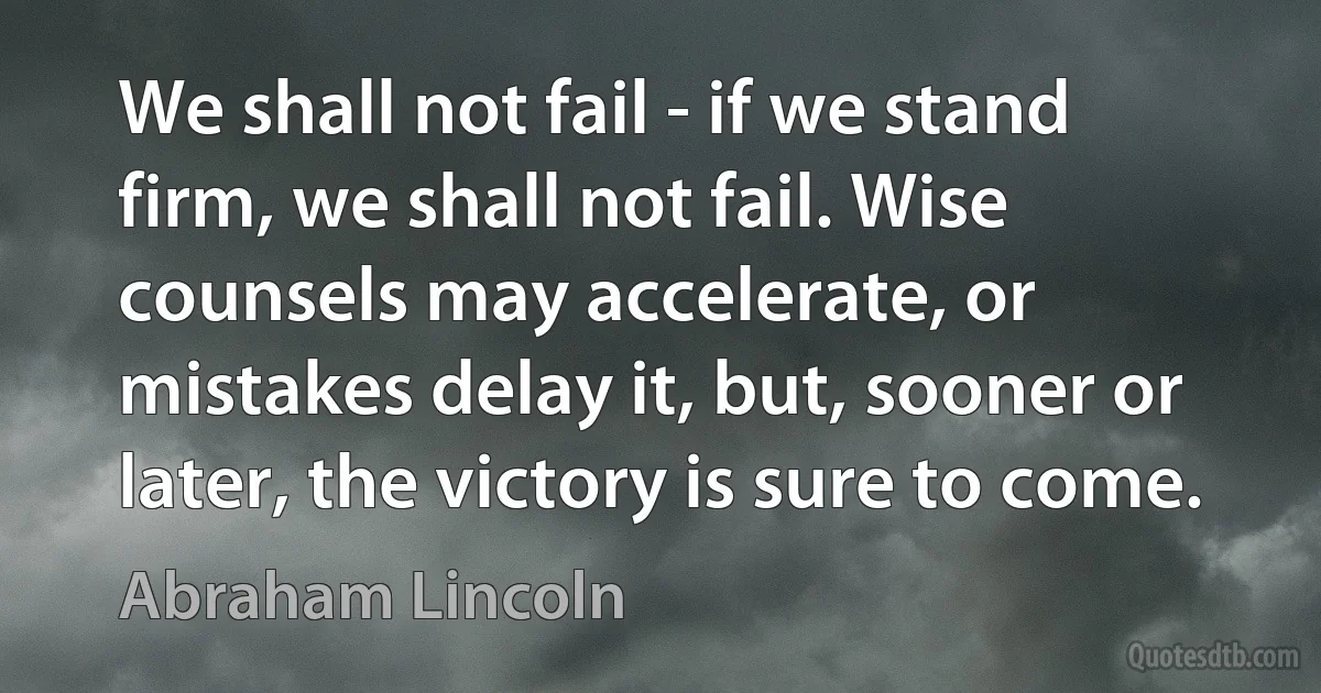 We shall not fail - if we stand firm, we shall not fail. Wise counsels may accelerate, or mistakes delay it, but, sooner or later, the victory is sure to come. (Abraham Lincoln)