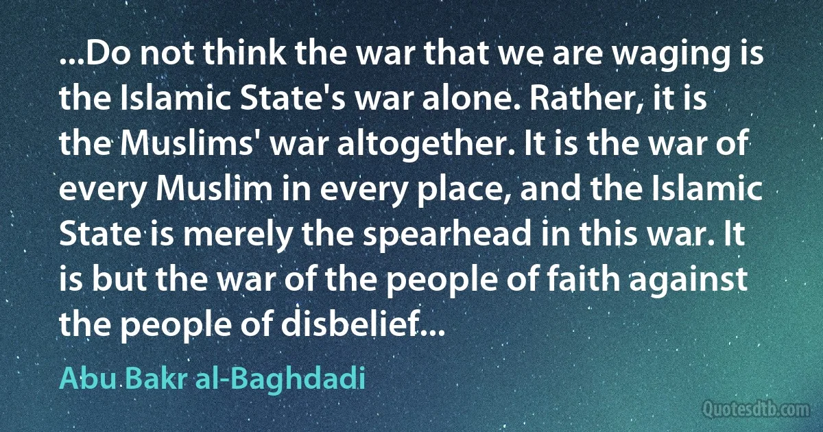 ...Do not think the war that we are waging is the Islamic State's war alone. Rather, it is the Muslims' war altogether. It is the war of every Muslim in every place, and the Islamic State is merely the spearhead in this war. It is but the war of the people of faith against the people of disbelief... (Abu Bakr al-Baghdadi)