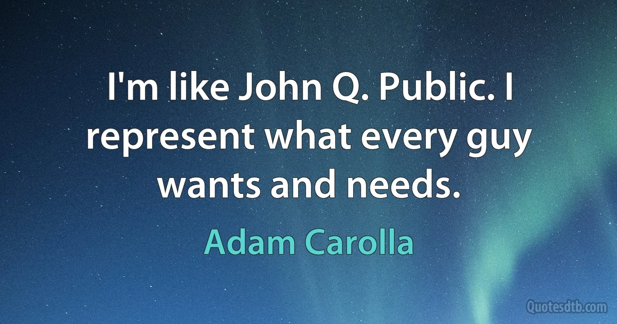 I'm like John Q. Public. I represent what every guy wants and needs. (Adam Carolla)