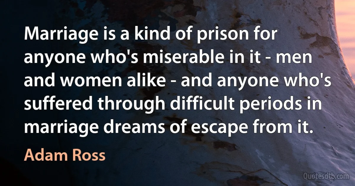 Marriage is a kind of prison for anyone who's miserable in it - men and women alike - and anyone who's suffered through difficult periods in marriage dreams of escape from it. (Adam Ross)