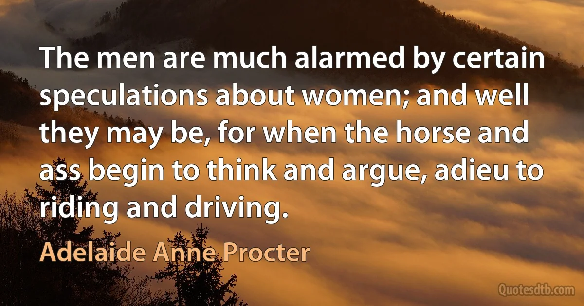 The men are much alarmed by certain speculations about women; and well they may be, for when the horse and ass begin to think and argue, adieu to riding and driving. (Adelaide Anne Procter)