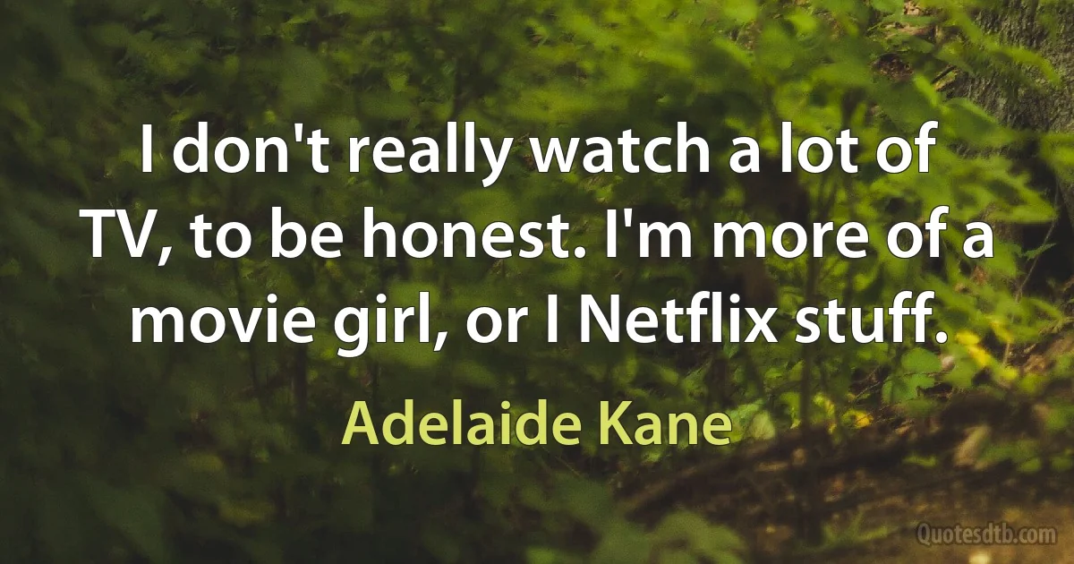 I don't really watch a lot of TV, to be honest. I'm more of a movie girl, or I Netflix stuff. (Adelaide Kane)