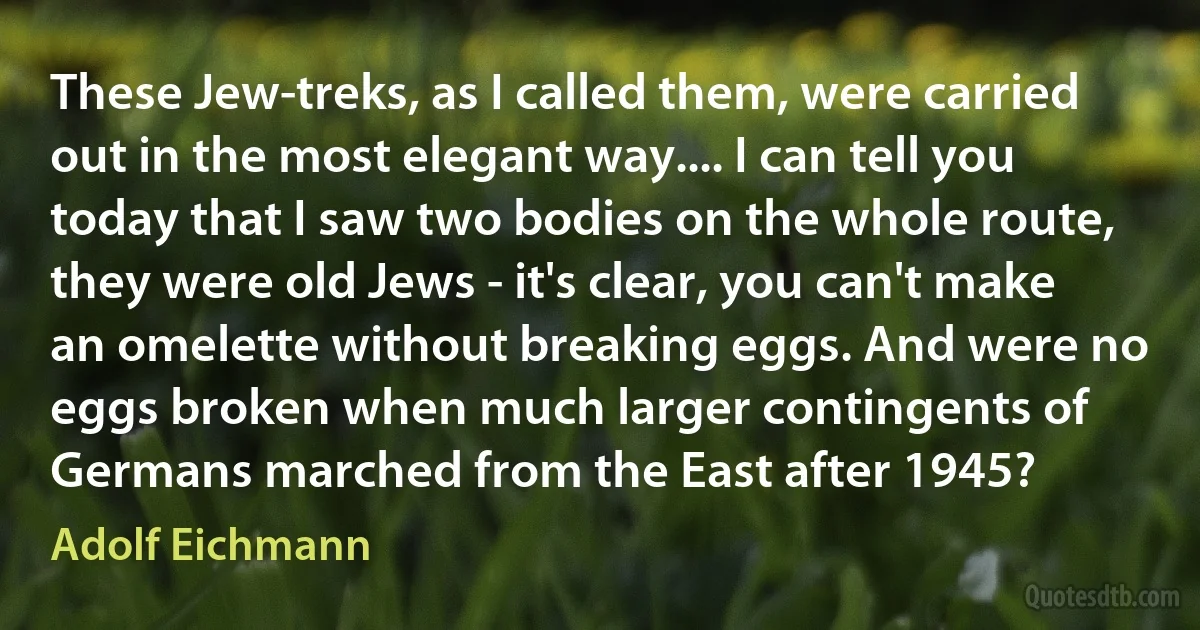 These Jew-treks, as I called them, were carried out in the most elegant way.... I can tell you today that I saw two bodies on the whole route, they were old Jews - it's clear, you can't make an omelette without breaking eggs. And were no eggs broken when much larger contingents of Germans marched from the East after 1945? (Adolf Eichmann)