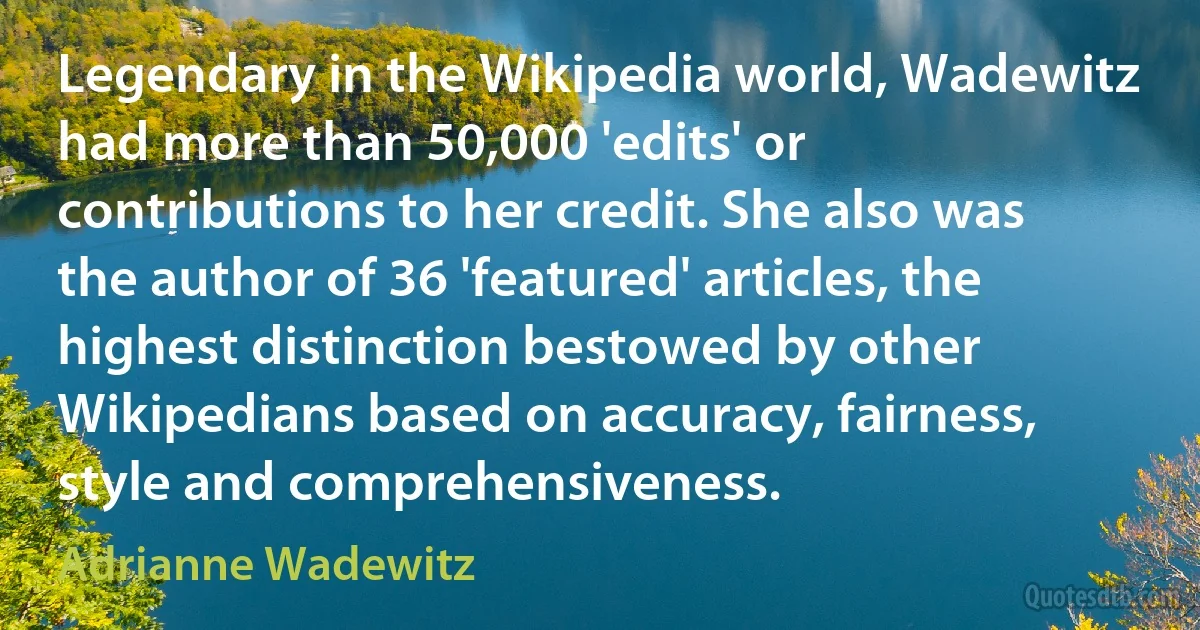 Legendary in the Wikipedia world, Wadewitz had more than 50,000 'edits' or contributions to her credit. She also was the author of 36 'featured' articles, the highest distinction bestowed by other Wikipedians based on accuracy, fairness, style and comprehensiveness. (Adrianne Wadewitz)