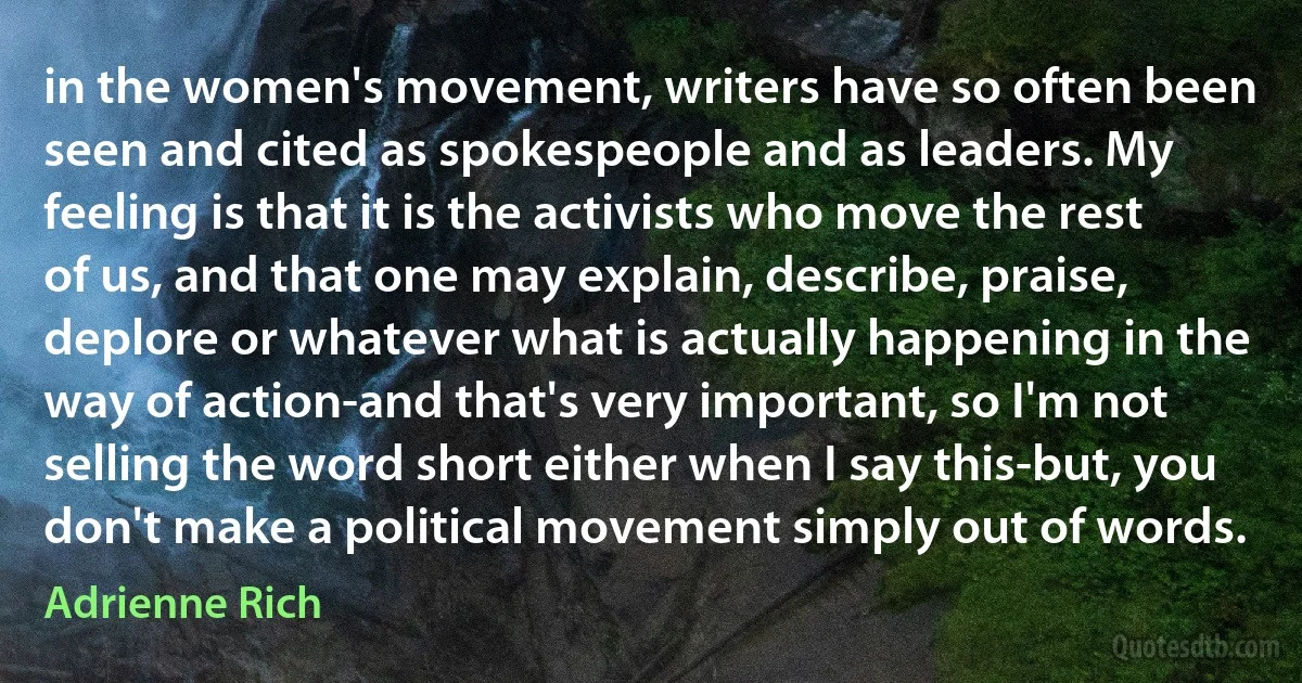 in the women's movement, writers have so often been seen and cited as spokespeople and as leaders. My feeling is that it is the activists who move the rest of us, and that one may explain, describe, praise, deplore or whatever what is actually happening in the way of action-and that's very important, so I'm not selling the word short either when I say this-but, you don't make a political movement simply out of words. (Adrienne Rich)