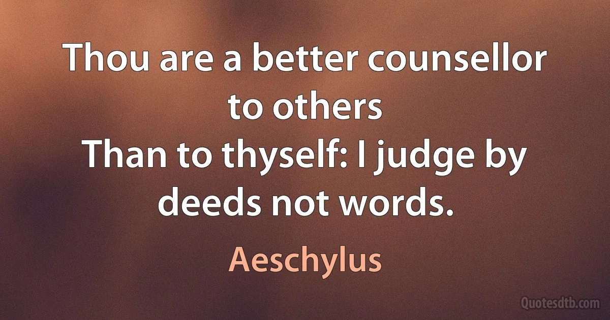 Thou are a better counsellor to others
Than to thyself: I judge by deeds not words. (Aeschylus)