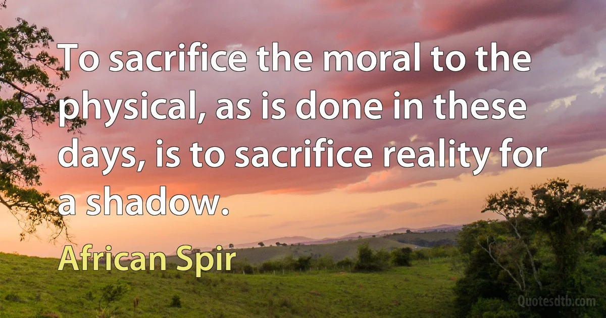 To sacrifice the moral to the physical, as is done in these days, is to sacrifice reality for a shadow. (African Spir)