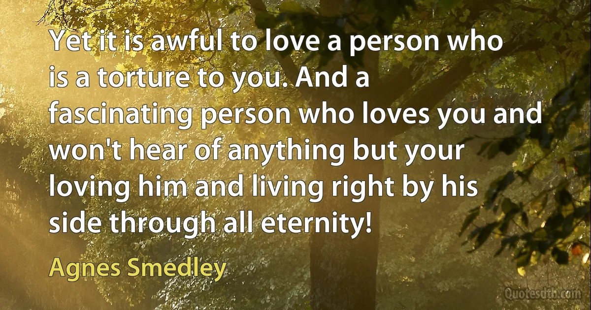 Yet it is awful to love a person who is a torture to you. And a fascinating person who loves you and won't hear of anything but your loving him and living right by his side through all eternity! (Agnes Smedley)