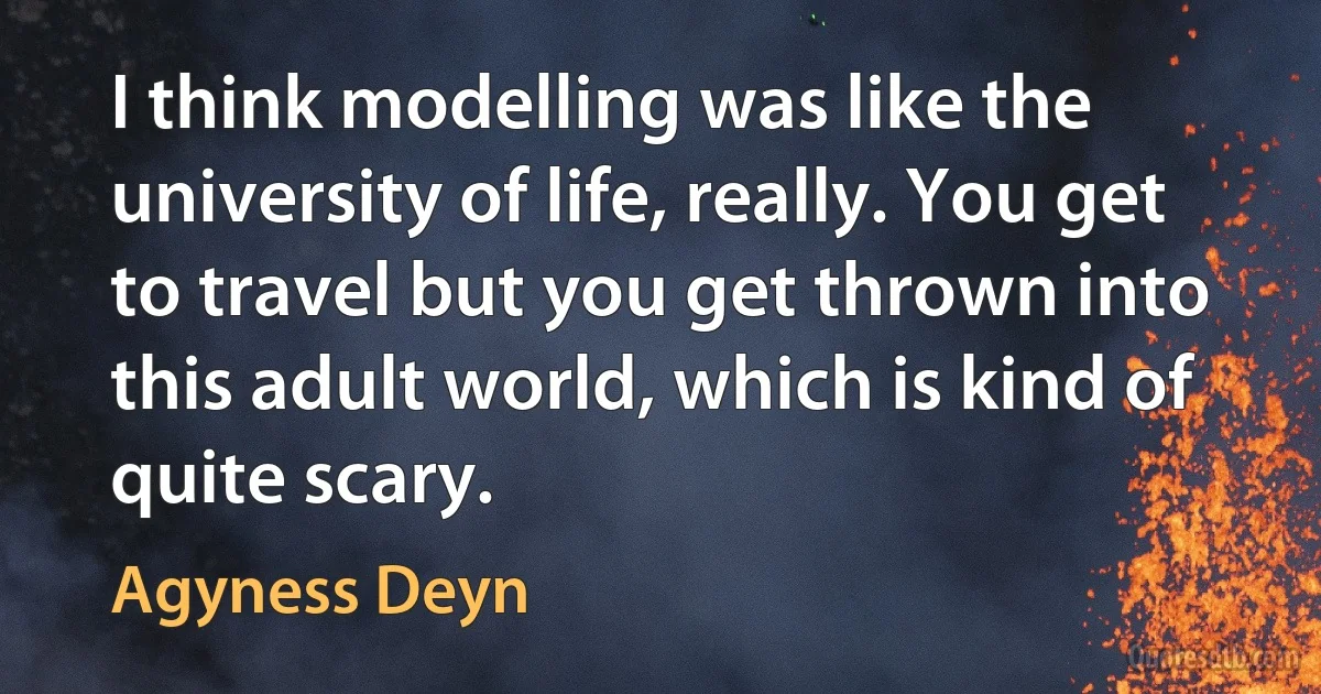 I think modelling was like the university of life, really. You get to travel but you get thrown into this adult world, which is kind of quite scary. (Agyness Deyn)