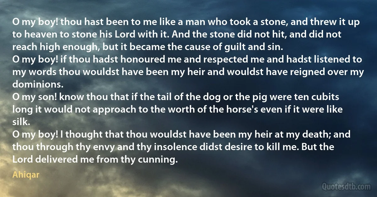 O my boy! thou hast been to me like a man who took a stone, and threw it up to heaven to stone his Lord with it. And the stone did not hit, and did not reach high enough, but it became the cause of guilt and sin.
O my boy! if thou hadst honoured me and respected me and hadst listened to my words thou wouldst have been my heir and wouldst have reigned over my dominions.
O my son! know thou that if the tail of the dog or the pig were ten cubits long it would not approach to the worth of the horse's even if it were like silk.
O my boy! I thought that thou wouldst have been my heir at my death; and thou through thy envy and thy insolence didst desire to kill me. But the Lord delivered me from thy cunning. (Ahiqar)