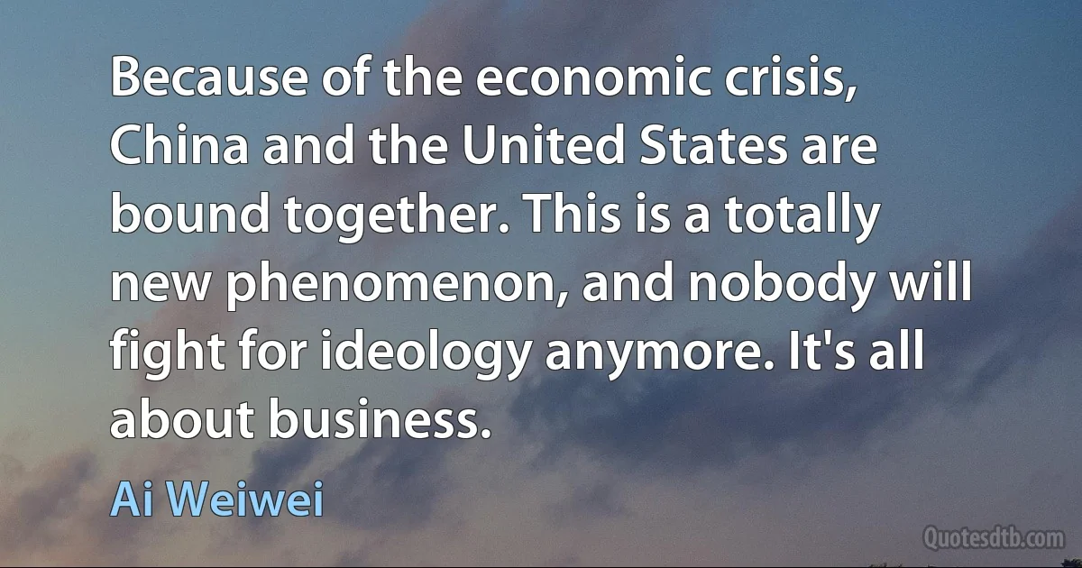 Because of the economic crisis, China and the United States are bound together. This is a totally new phenomenon, and nobody will fight for ideology anymore. It's all about business. (Ai Weiwei)