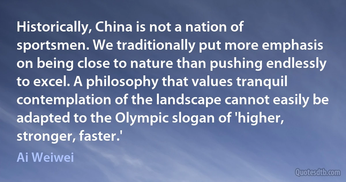 Historically, China is not a nation of sportsmen. We traditionally put more emphasis on being close to nature than pushing endlessly to excel. A philosophy that values tranquil contemplation of the landscape cannot easily be adapted to the Olympic slogan of 'higher, stronger, faster.' (Ai Weiwei)