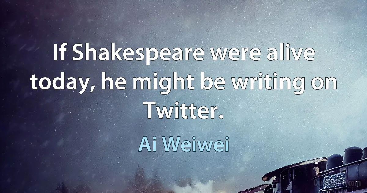 If Shakespeare were alive today, he might be writing on Twitter. (Ai Weiwei)