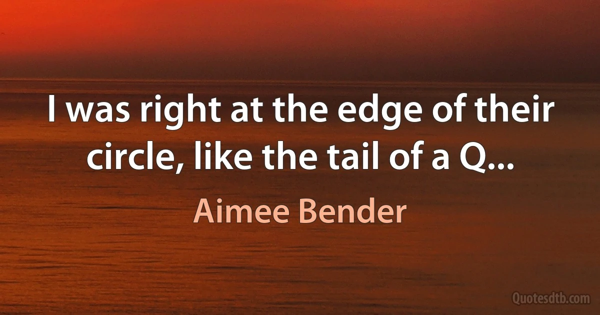 I was right at the edge of their circle, like the tail of a Q... (Aimee Bender)