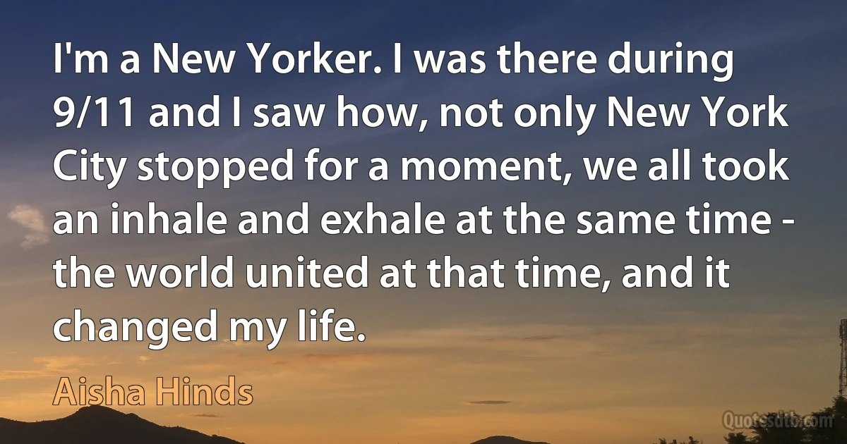 I'm a New Yorker. I was there during 9/11 and I saw how, not only New York City stopped for a moment, we all took an inhale and exhale at the same time - the world united at that time, and it changed my life. (Aisha Hinds)