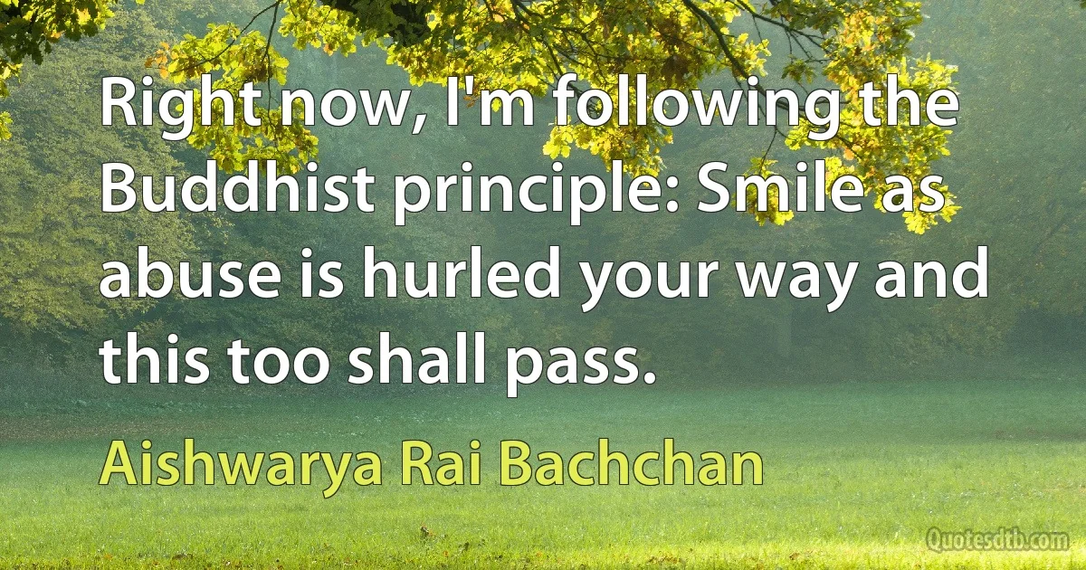 Right now, I'm following the Buddhist principle: Smile as abuse is hurled your way and this too shall pass. (Aishwarya Rai Bachchan)