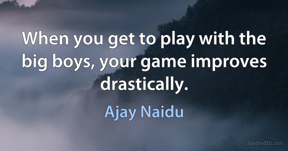 When you get to play with the big boys, your game improves drastically. (Ajay Naidu)