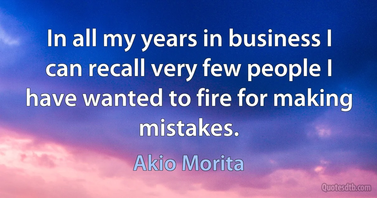 In all my years in business I can recall very few people I have wanted to fire for making mistakes. (Akio Morita)