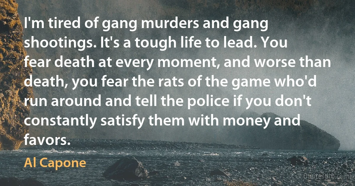 I'm tired of gang murders and gang shootings. It's a tough life to lead. You fear death at every moment, and worse than death, you fear the rats of the game who'd run around and tell the police if you don't constantly satisfy them with money and favors. (Al Capone)