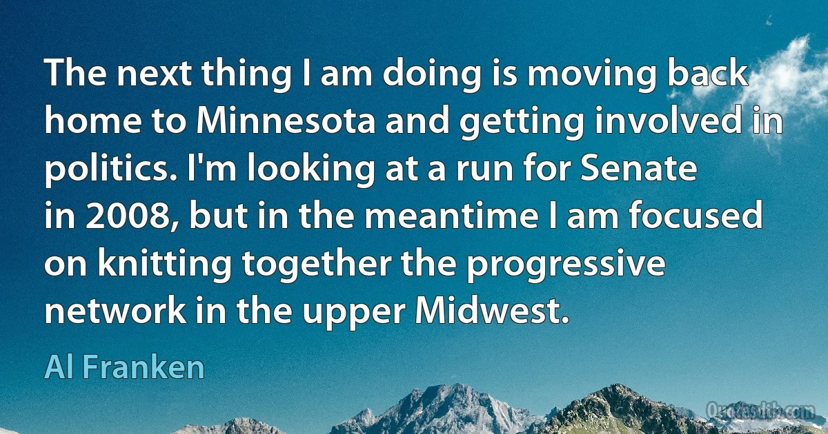 The next thing I am doing is moving back home to Minnesota and getting involved in politics. I'm looking at a run for Senate in 2008, but in the meantime I am focused on knitting together the progressive network in the upper Midwest. (Al Franken)