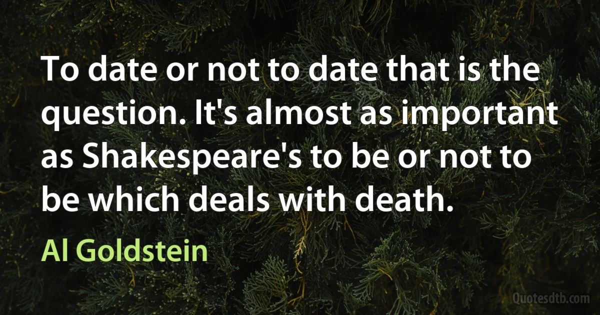 To date or not to date that is the question. It's almost as important as Shakespeare's to be or not to be which deals with death. (Al Goldstein)