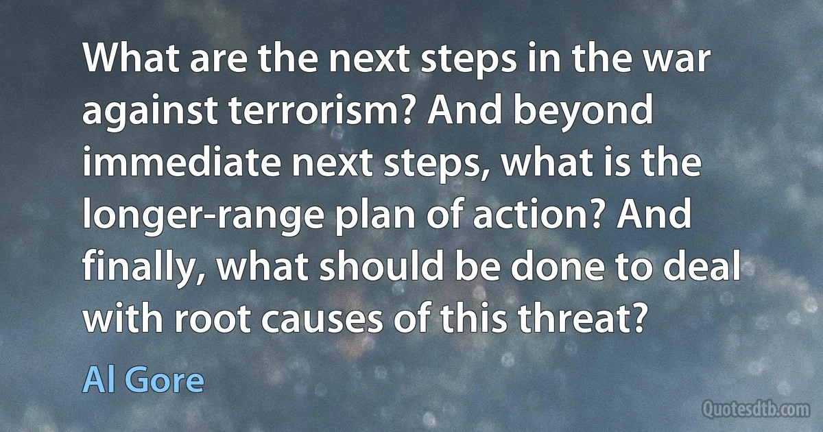 What are the next steps in the war against terrorism? And beyond immediate next steps, what is the longer-range plan of action? And finally, what should be done to deal with root causes of this threat? (Al Gore)