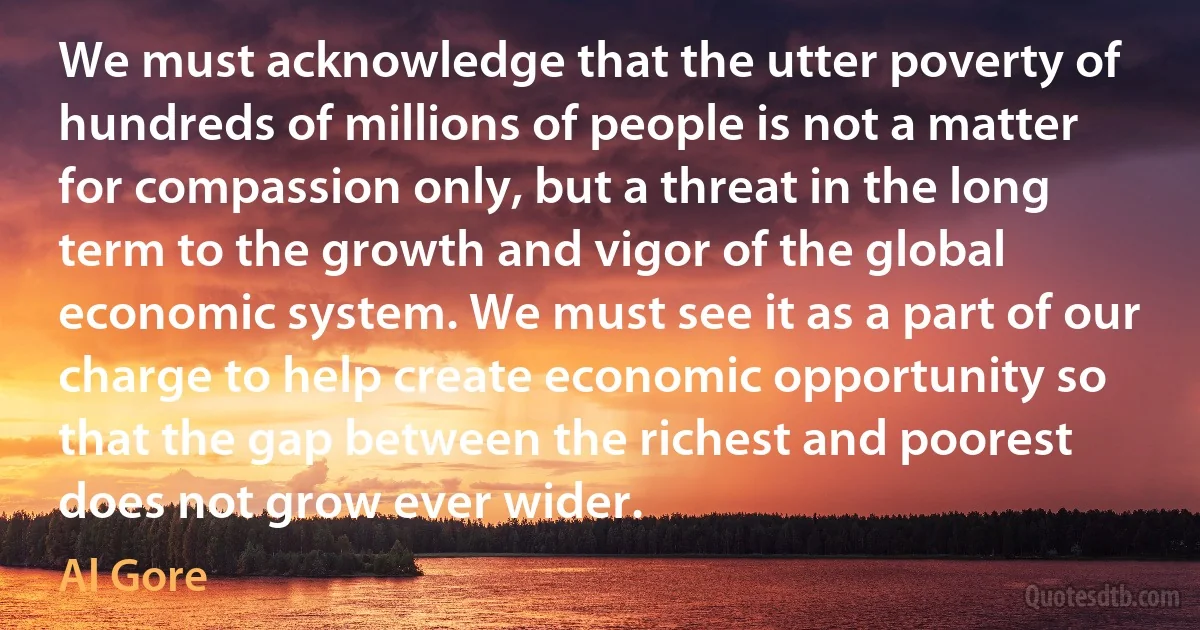 We must acknowledge that the utter poverty of hundreds of millions of people is not a matter for compassion only, but a threat in the long term to the growth and vigor of the global economic system. We must see it as a part of our charge to help create economic opportunity so that the gap between the richest and poorest does not grow ever wider. (Al Gore)