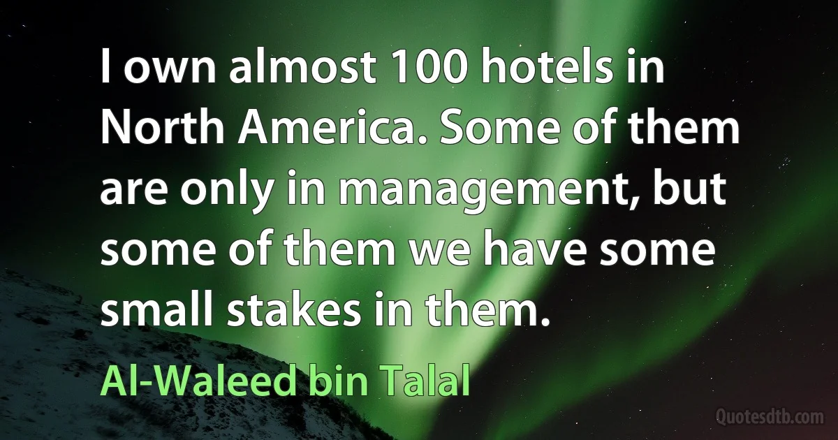 I own almost 100 hotels in North America. Some of them are only in management, but some of them we have some small stakes in them. (Al-Waleed bin Talal)