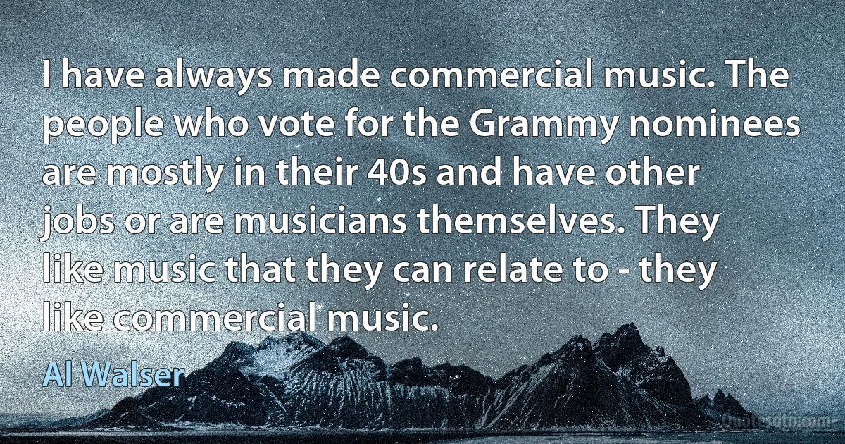 I have always made commercial music. The people who vote for the Grammy nominees are mostly in their 40s and have other jobs or are musicians themselves. They like music that they can relate to - they like commercial music. (Al Walser)