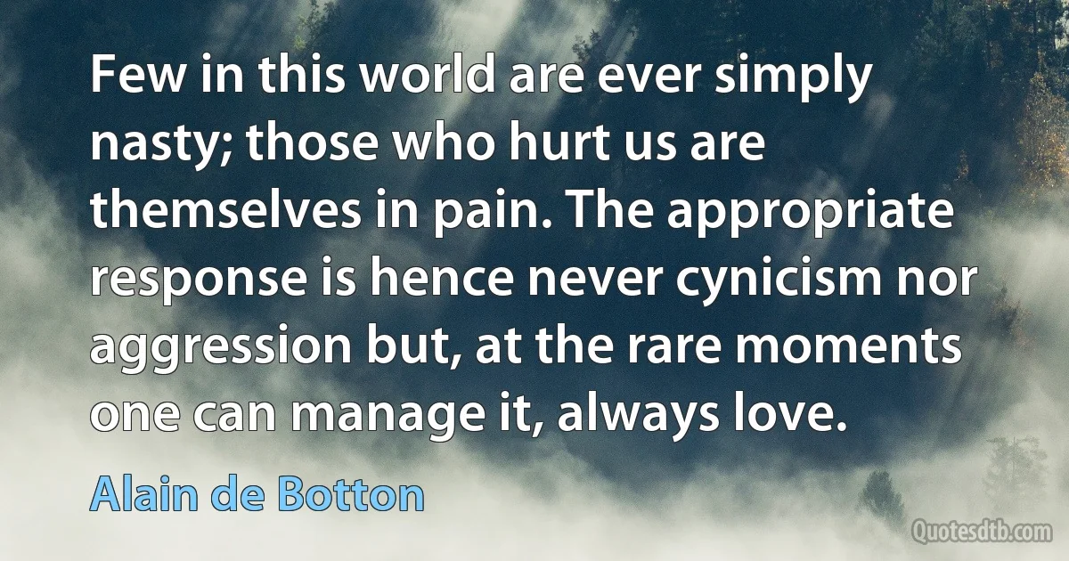 Few in this world are ever simply nasty; those who hurt us are themselves in pain. The appropriate response is hence never cynicism nor aggression but, at the rare moments one can manage it, always love. (Alain de Botton)