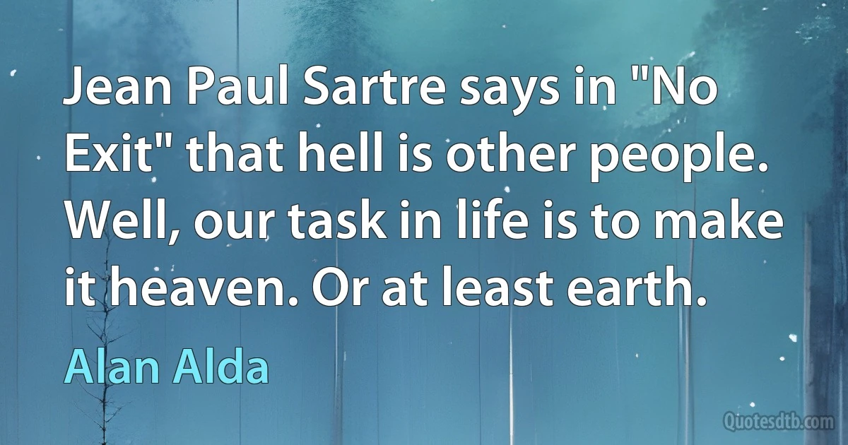 Jean Paul Sartre says in "No Exit" that hell is other people. Well, our task in life is to make it heaven. Or at least earth. (Alan Alda)